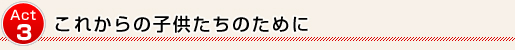 Act3 これからの子供たちのために